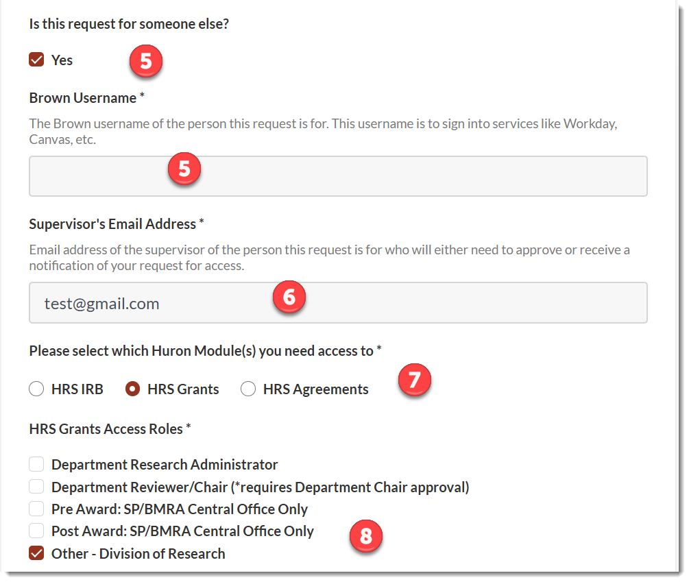 Is this request for someone else?&nbsp; Select&nbsp;Yes if you are creating on behalf of another userBrown Username – Enter:&nbsp;Name of the person you are creating on behalf of  Supervisor’s Email Address – Enter:&nbsp;Email address of the user’s supervisor  Please select which Huron Module(s) you need access to: Select: HRS&nbsp;Grants  HRS Grant Access Roles – Select ‘Other – Division of Research’